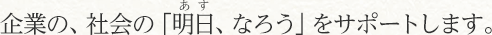 企業の、社会の「明日、なろう」をサポートします。