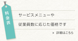 料金表 詳細はこちら 料金表 サービスメニューや従業員数に応じた価格です