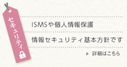セキュリティ 詳細はこちら セキュリティ ISMSや個人情報保護 情報セキュリティ基本方針です